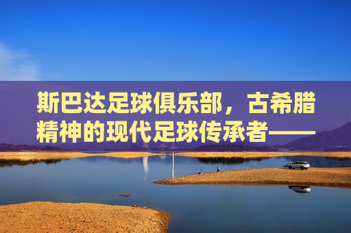 斯巴达足球俱乐部,古希腊精神的现代足球传承者——希腊足球的骄傲与不朽传奇