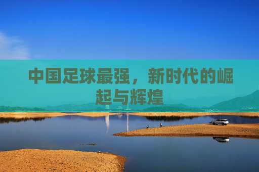 中国足球最强,新时代的崛起与辉煌