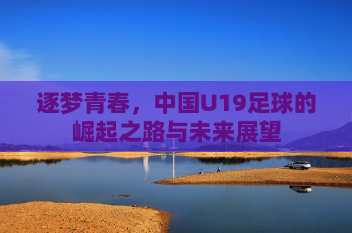 逐梦青春，中国U19足球的崛起之路与未来展望