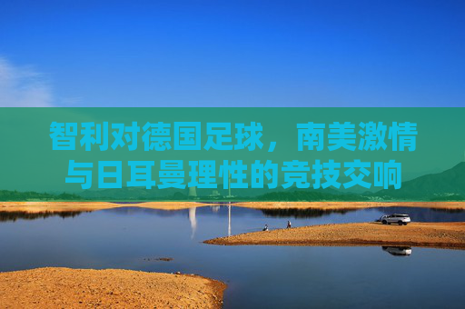 智利对德国足球,南美激情与日耳曼理性的竞技交响