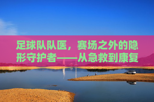 足球队队医，赛场之外的隐形守护者——从急救到康复，保障球员健康与胜利的坚实后盾