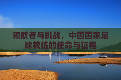 领航者与挑战,中国国家足球教练的使命与征程