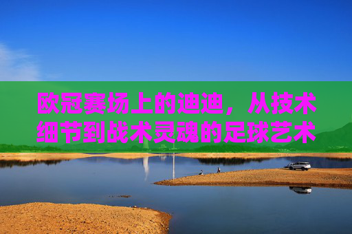 欧冠赛场上的迪迪，从技术细节到战术灵魂的足球艺术