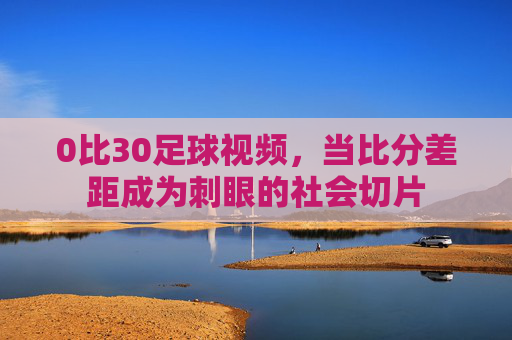 0比30足球视频，当比分差距成为刺眼的社会切片