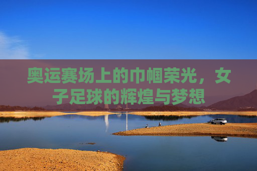 奥运赛场上的巾帼荣光，女子足球的辉煌与梦想