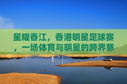 星耀香江,香港明星足球赛,一场体育与明星的跨界慈善盛宴,星耀香江,香港明星足球赛,一场体育与明星的跨界慈善盛宴