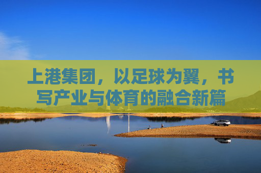 上港集团，以足球为翼，书写产业与体育的融合新篇