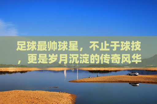 足球最帅球星，不止于球技，更是岁月沉淀的传奇风华