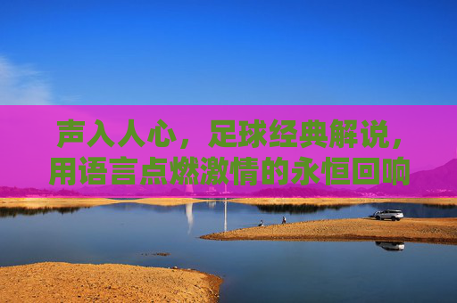 声入人心，足球经典解说，用语言点燃激情的永恒回响，声入人心，足球经典解说的激情回响，语言点燃的永恒