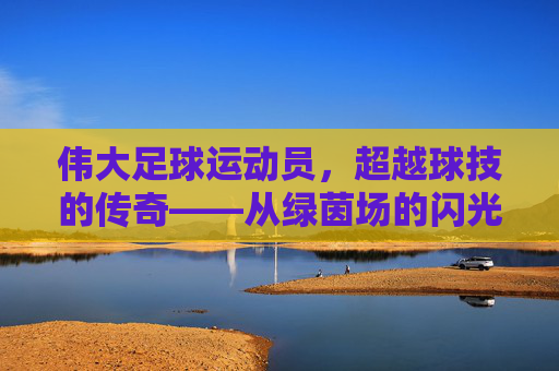 伟大足球运动员,超越球技的传奇——从绿茵场的闪光到人类精神的灯塔,伟大足球运动员,超越球技的传奇——从绿茵场的闪光到人类精神的灯塔