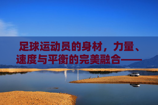 足球运动员的身材，力量、速度与平衡的完美融合——不同位置的需求与能力协同，足球运动员的身材、力量、速度与平衡的完美融合——不同位置需求与能力协同