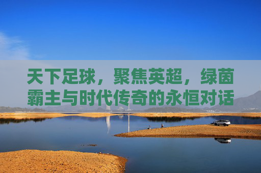 天下足球，聚焦英超，绿茵霸主与时代传奇的永恒对话，天下足球，聚焦英超，绿茵霸主与时代传奇的永恒对话