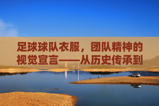 足球球队衣服,团队精神的视觉宣言——从历史传承到现代设计的演变