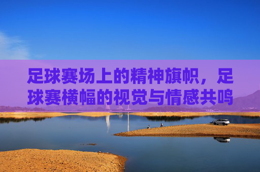 足球赛场上的精神旗帜，足球赛横幅的视觉与情感共鸣，足球赛场的精神旗帜，横幅的视觉与情感共鸣
