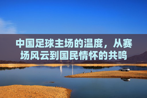 中国足球主场的温度，从赛场风云到国民情怀的共鸣