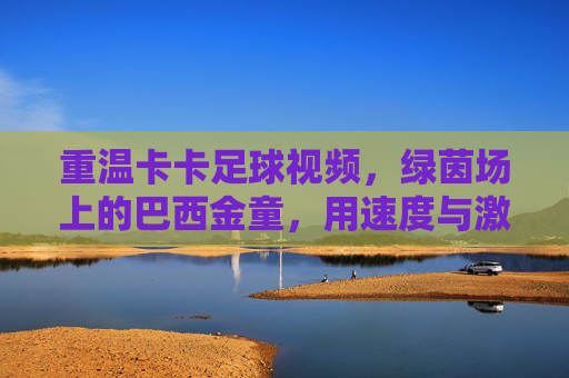 重温卡卡足球视频,绿茵场上的巴西金童,用速度与激情点燃赛场激情