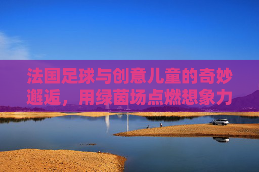 法国足球与创意儿童的奇妙邂逅,用绿茵场点燃想象力的小宇宙