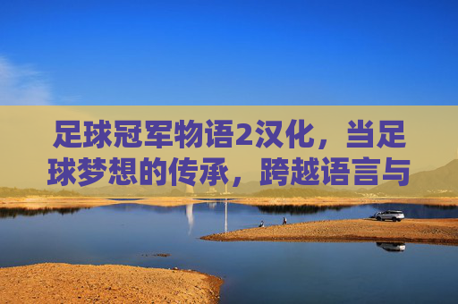足球冠军物语2汉化,当足球梦想的传承,跨越语言与文化的壁垒