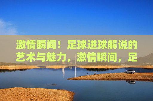 激情瞬间!足球进球解说的艺术与魅力,激情瞬间,足球进球解说的艺术与魅力