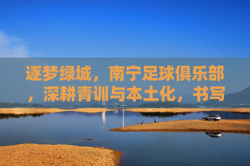 逐梦绿城,南宁足球俱乐部,深耕青训与本土化,书写足球新篇章