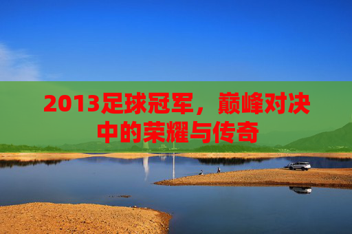 2013足球冠军,巅峰对决中的荣耀与传奇