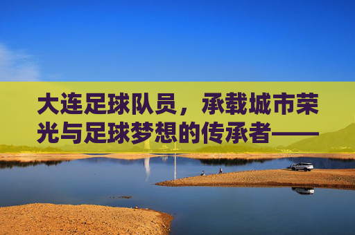 大连足球队员,承载城市荣光与足球梦想的传承者——从老将荣光到新星闪耀的百年足球传承,大连足球队员,承载城市荣光与足球梦想的百年足球传承——从老将荣光到新星闪耀