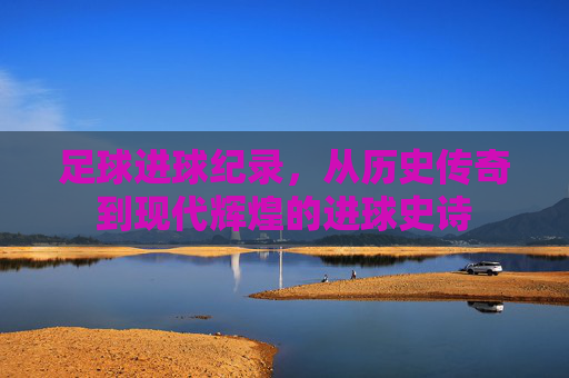 足球进球纪录，从历史传奇到现代辉煌的进球史诗