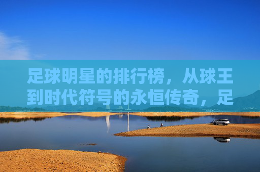 足球明星的排行榜,从球王到时代符号的永恒传奇,足球明星的排行榜,从球王到时代符号的永恒传奇