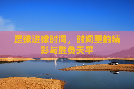 足球进球时间，时间里的精彩与胜负天平