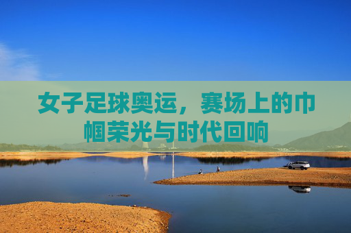 女子足球奥运，赛场上的巾帼荣光与时代回响
