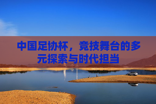 中国足协杯，竞技舞台的多元探索与时代担当