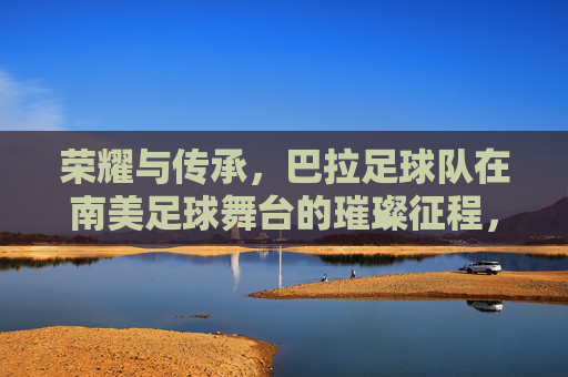 荣耀与传承，巴拉足球队在南美足球舞台的璀璨征程，荣耀与传承，巴拉足球队在南美足球舞台的璀璨征程