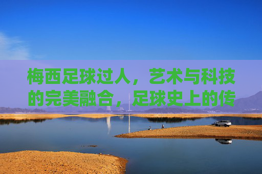 梅西足球过人,艺术与科技的完美融合,足球史上的传奇演绎