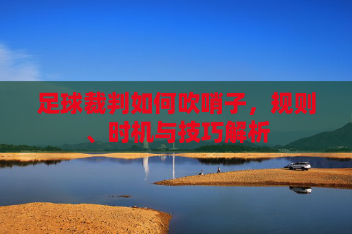 足球裁判如何吹哨子,规则、时机与技巧解析