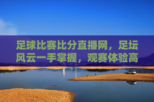 足球比赛比分直播网，足坛风云一手掌握，观赛体验高效便捷