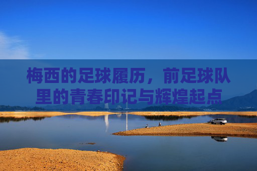 梅西的足球履历,前足球队里的青春印记与辉煌起点