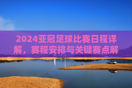 2024亚冠足球比赛日程详解,赛程安排与关键赛点解析