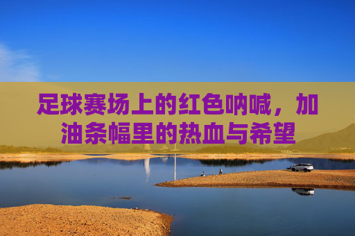 足球赛场上的红色呐喊,加油条幅里的热血与希望