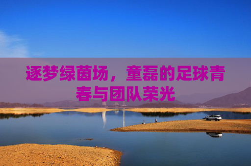 逐梦绿茵场，童磊的足球青春与团队荣光