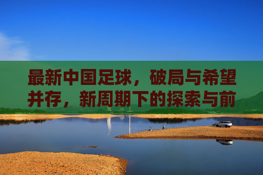 最新中国足球,破局与希望并存,新周期下的探索与前行