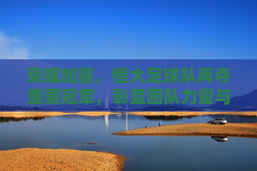 荣耀加冕,恒大足球队再夺重要冠军,彰显团队力量与中国足球新希望,荣耀加冕,恒大足球队再夺重要冠军,彰显团队力量与中国足球新希望