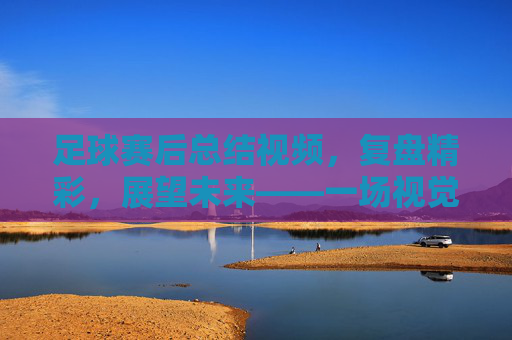 足球赛后总结视频，复盘精彩，展望未来——一场视觉与思考的深度对话