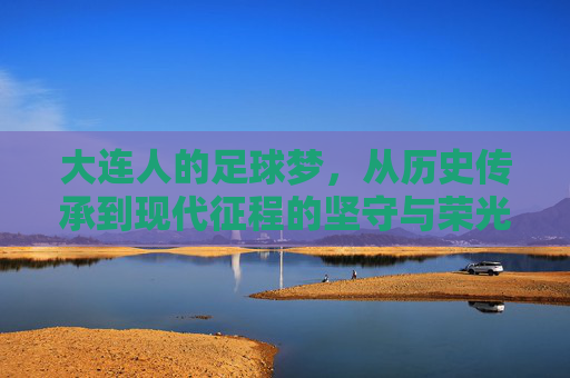 大连人的足球梦，从历史传承到现代征程的坚守与荣光