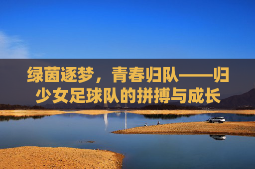 绿茵逐梦,青春归队——归少女足球队的拼搏与成长