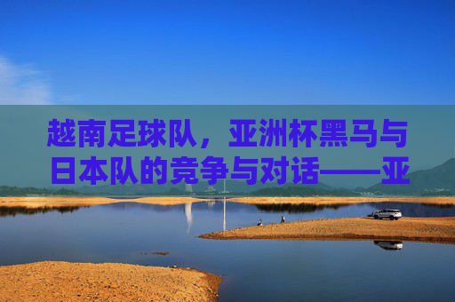 越南足球队，亚洲杯黑马与日本队的竞争与对话——亚洲足球格局的新变数，越南足球队，亚洲杯黑马与日本队的竞争与对话——亚洲足球格局的新变数