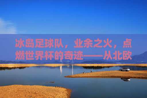 冰岛足球队,业余之火,点燃世界杯的奇迹——从北欧小国到足球奇迹的业余力量