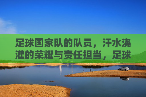 足球国家队的队员,汗水浇灌的荣耀与责任担当,足球国家队的荣耀与担当,汗水浇灌的使命与责任