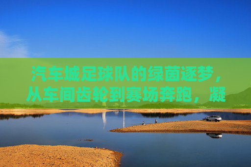 汽车城足球队的绿茵逐梦,从车间齿轮到赛场奔跑,凝聚青春力量