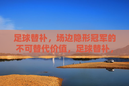 足球替补,场边隐形冠军的不可替代价值,足球替补,场边隐形冠军的不可替代价值