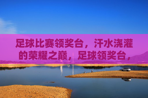 足球比赛领奖台，汗水浇灌的荣耀之巅，足球领奖台，汗水浇灌的荣耀之巅